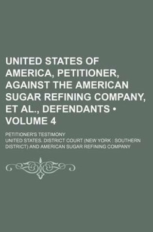 Cover of United States of America, Petitioner, Against the American Sugar Refining Company, et al., Defendants (Volume 4); Petitioner's Testimony