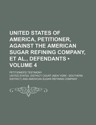 Book cover for United States of America, Petitioner, Against the American Sugar Refining Company, et al., Defendants (Volume 4); Petitioner's Testimony