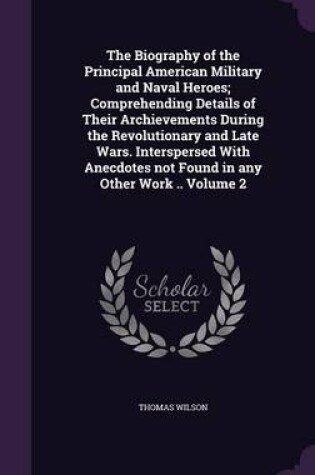Cover of The Biography of the Principal American Military and Naval Heroes; Comprehending Details of Their Archievements During the Revolutionary and Late Wars. Interspersed with Anecdotes Not Found in Any Other Work .. Volume 2