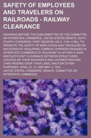 Cover of Safety of Employees and Travelers on Railroads - Railway Clearance; Hearings Before the Subcommittee of the Committee on Interstate Commerce, United States Senate, Sixty-Fourth Congress, First Session, on S. 3194, a Bill to Promote the Safety of Employees