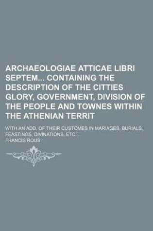 Cover of Archaeologiae Atticae Libri Septem Containing the Description of the Citties Glory, Government, Division of the People and Townes Within the Athenian Territ; With an Add. of Their Customes in Mariages, Burials, Feastings, Divinations, Etc