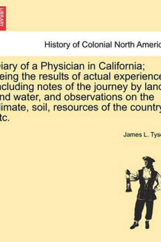 Cover of Diary of a Physician in California; Being the Results of Actual Experience, Including Notes of the Journey by Land and Water, and Observations on the Climate, Soil, Resources of the Country, Etc.