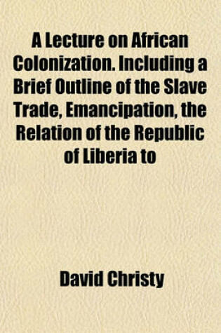 Cover of A Lecture on African Colonization. Including a Brief Outline of the Slave Trade, Emancipation, the Relation of the Republic of Liberia to