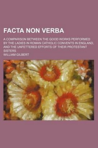 Cover of Facta Non Verba; A Comparison Between the Good Works Performed by the Ladies in Roman Catholic Convents in England, and the Unfettered Efforts of Their Protestant Sisters