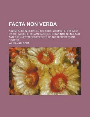 Book cover for Facta Non Verba; A Comparison Between the Good Works Performed by the Ladies in Roman Catholic Convents in England, and the Unfettered Efforts of Their Protestant Sisters