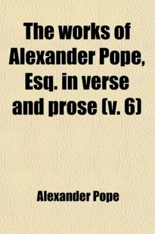 Cover of The Works of Alexander Pope, Esq. in Verse and Prose (Volume 6); Containing the Principal Notes of Drs. Warburton and Warton Illustrations, and Critical and Explanatory Remarks, by Johnson, Wakefield, A. Chalmers and Others to Which Are Added, Now First Publis