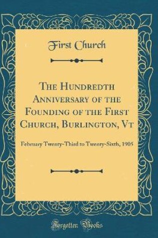 Cover of The Hundredth Anniversary of the Founding of the First Church, Burlington, Vt: February Twenty-Third to Twenty-Sixth, 1905 (Classic Reprint)