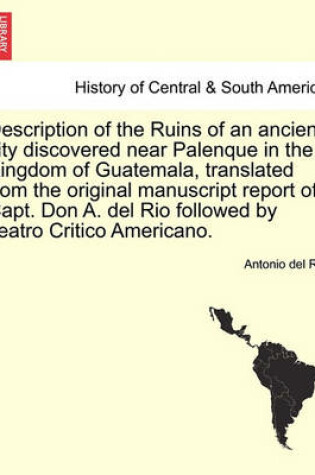 Cover of Description of the Ruins of an Ancient City Discovered Near Palenque in the Kingdom of Guatemala, Translated from the Original Manuscript Report of Capt. Don A. del Rio Followed by Teatro Critico Americano.