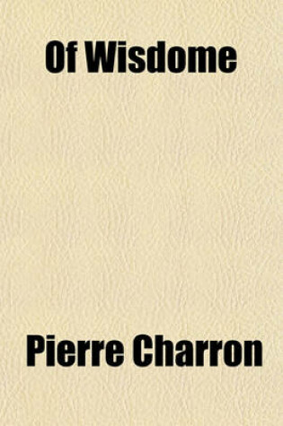 Cover of Of Wisdome; Three Bookes Written in French by Peter Charro[n] Doctr of Lawe in Paris. Translated by Samson Lennard