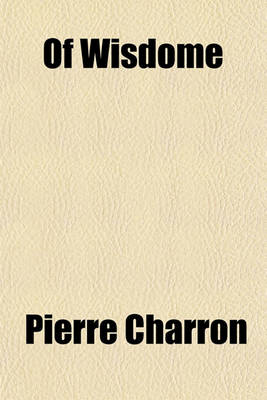 Book cover for Of Wisdome; Three Bookes Written in French by Peter Charro[n] Doctr of Lawe in Paris. Translated by Samson Lennard