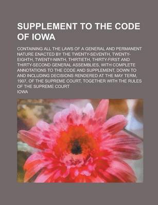 Book cover for Supplement to the Code of Iowa; Containing All the Laws of a General and Permanent Nature Enacted by the Twenty-Seventh, Twenty-Eighth, Twenty-Ninth, Thirtieth, Thirty-First and Thirty-Second General Assemblies, with Complete Annotations