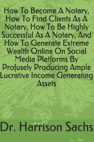 Cover of How To Become A Notary, How To Find Clients As A Notary, How To Be Highly Successful As A Notary, And How To Generate Extreme Wealth Online On Social Media Platforms By Profusely Producing Ample Lucrative Income Generating Assets