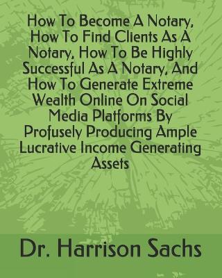 Book cover for How To Become A Notary, How To Find Clients As A Notary, How To Be Highly Successful As A Notary, And How To Generate Extreme Wealth Online On Social Media Platforms By Profusely Producing Ample Lucrative Income Generating Assets