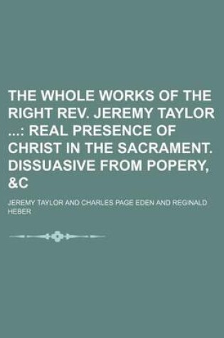 Cover of The Whole Works of the Right REV. Jeremy Taylor (Volume 6); Real Presence of Christ in the Sacrament. Dissuasive from Popery, &C