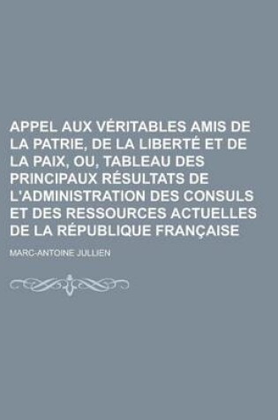 Cover of Appel Aux Veritables Amis de La Patrie, de La Liberte Et de La Paix, Ou, Tableau Des Principaux Resultats de L'Administration Des Consuls Et Des Ressources Actuelles de La Republique Francaise