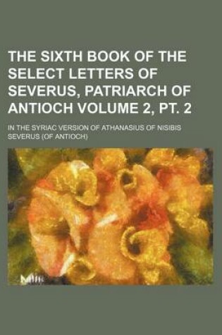 Cover of The Sixth Book of the Select Letters of Severus, Patriarch of Antioch; In the Syriac Version of Athanasius of Nisibis Volume 2, PT. 2