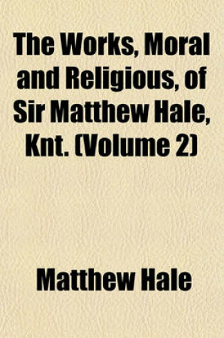 Cover of The Works, Moral and Religious, of Sir Matthew Hale, Knt. (Volume 2)