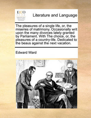 Book cover for The Pleasures of a Single Life, Or, the Miseries of Matrimony. Occasionally Writ Upon the Many Divorces Lately Granted by Parliament. with the Choice, Or, the Pleasures of a Country-Life. Dedicated to the Beaus Against the Next Vacation.