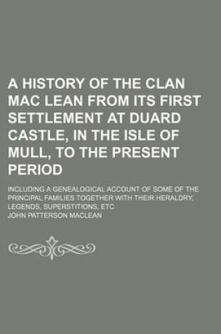 Cover of A History of the Clan Mac Lean from Its First Settlement at Duard Castle, in the Isle of Mull, to the Present Period; Including a Genealogical Account of Some of the Principal Families Together with Their Heraldry, Legends, Superstitions, Etc