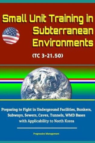 Cover of Small Unit Training in Subterranean Environments (TC 3-21.50) - Preparing to Fight in Underground Facilities, Bunkers, Subways, Sewers, Caves, Tunnels, WMD Bases with Applicability to North Korea