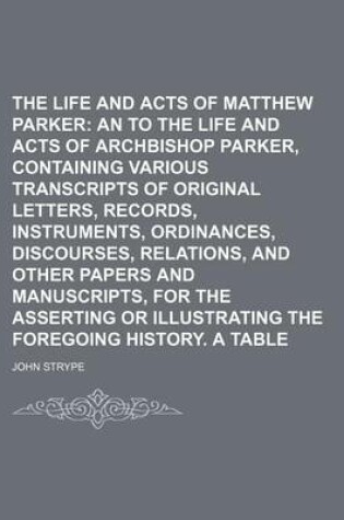 Cover of The Life and Acts of Matthew Parker; An Appendix to the Life and Acts of Archbishop Parker, Containing Various Transcripts of Original Letters, Records, Instruments, Ordinances, Discourses, Relations, and Other Papers and Manuscripts, for the Asserting or Illu