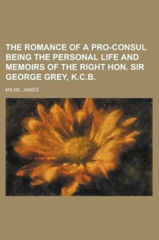 Cover of The Romance of a Pro-Consul Being the Personal Life and Memoirs of the Right Hon. Sir George Grey, K.C.B