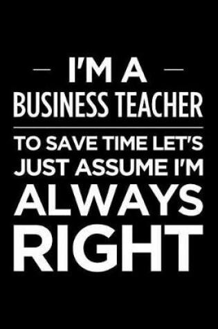 Cover of I'm a Business Teacher, to Save Time Let's Just Assume I'm Always Right