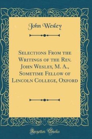 Cover of Selections from the Writings of the Rev. John Wesley, M. A., Sometime Fellow of Lincoln College, Oxford (Classic Reprint)