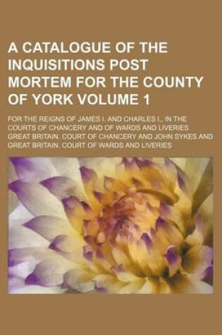 Cover of A Catalogue of the Inquisitions Post Mortem for the County of York Volume 1; For the Reigns of James I. and Charles I., in the Courts of Chancery and of Wards and Liveries