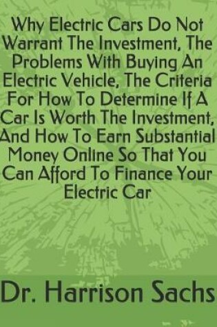 Cover of Why Electric Cars Do Not Warrant The Investment, The Problems With Buying An Electric Vehicle, The Criteria For How To Determine If A Car Is Worth The Investment, And How To Earn Substantial Money Online So That You Can Afford To Finance Your Electric Car