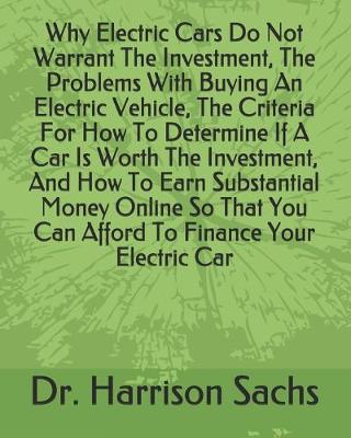 Book cover for Why Electric Cars Do Not Warrant The Investment, The Problems With Buying An Electric Vehicle, The Criteria For How To Determine If A Car Is Worth The Investment, And How To Earn Substantial Money Online So That You Can Afford To Finance Your Electric Car