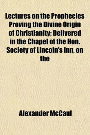 Cover of Lectures on the Prophecies Proving the Divine Origin of Christianity; Delivered in the Chapel of the Hon. Society of Lincoln's Inn, on the Foundation of the Late Bishop Warbutron