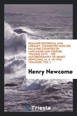 Book cover for Remains Historical and Literary, Connected with the Palatine Counties of Lancaster and Chester. Volume XXVI. - The Autobiography of Henry Newcome, M. A. in Two Volumes. Vol. I