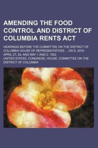 Cover of Amending the Food Control and District of Columbia Rents ACT; Hearings Before the Committee on the District of Columbia House of Representatives on S. 2919. April 27, 28, and May 1 and 2, 1922