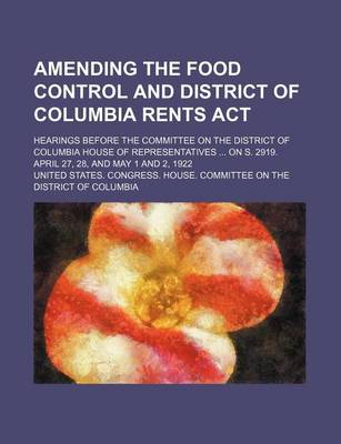 Book cover for Amending the Food Control and District of Columbia Rents ACT; Hearings Before the Committee on the District of Columbia House of Representatives on S. 2919. April 27, 28, and May 1 and 2, 1922