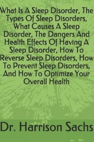 Cover of What Is A Sleep Disorder, The Types Of Sleep Disorders, What Causes A Sleep Disorder, The Dangers And Health Effects Of Having A Sleep Disorder, How To Reverse Sleep Disorders, How To Prevent Sleep Disorders, And How To Optimize Your Overall Health