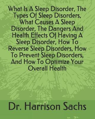 Book cover for What Is A Sleep Disorder, The Types Of Sleep Disorders, What Causes A Sleep Disorder, The Dangers And Health Effects Of Having A Sleep Disorder, How To Reverse Sleep Disorders, How To Prevent Sleep Disorders, And How To Optimize Your Overall Health