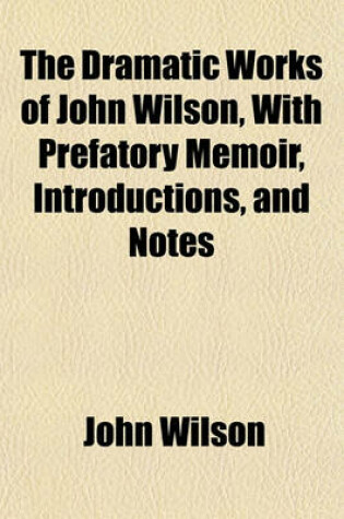 Cover of The Dramatic Works of John Wilson, with Prefatory Memoir, Introductions, and Notes