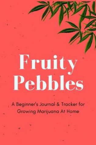 Cover of Fruity Pebbles - A Beginner's Journal & Tracker for Growing Marijuana At Home