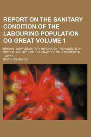 Cover of Report on the Sanitary Condition of the Labouring Population Og Great; Britain Supplementary Report on the Results of Special Inquiry Into the Practice of Interment in Towns Volume 1