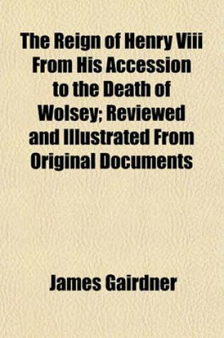 Cover of The Reign of Henry VIII from His Accession to the Death of Wolsey; Reviewed and Illustrated from Original Documents