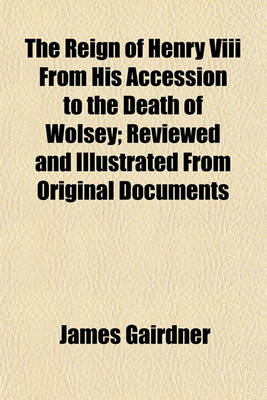 Book cover for The Reign of Henry VIII from His Accession to the Death of Wolsey; Reviewed and Illustrated from Original Documents