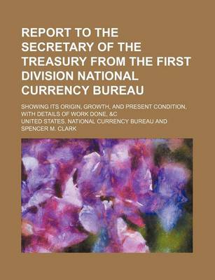 Book cover for Report to the Secretary of the Treasury from the First Division National Currency Bureau; Showing Its Origin, Growth, and Present Condition, with Details of Work Done, &C