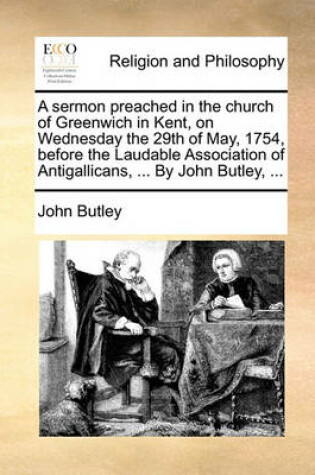 Cover of A sermon preached in the church of Greenwich in Kent, on Wednesday the 29th of May, 1754, before the Laudable Association of Antigallicans, ... By John Butley, ...