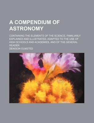 Book cover for A Compendium of Astronomy; Containing the Elements of the Science, Familiarly Explained and Illustrated, Adapted to the Use of High Schools and Academies, and of the General Reader