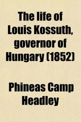 Cover of The Life of Louis Kossuth; Governor of Hungary, Including Notices of the Men and Scenes of the Hungarian Revolution to Which Is Added an Appendix Containing His Principal Speeches, &C