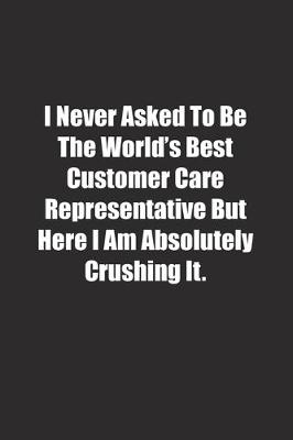 Book cover for I Never Asked To Be The World's Best Customer Care Representative But Here I Am Absolutely Crushing It.