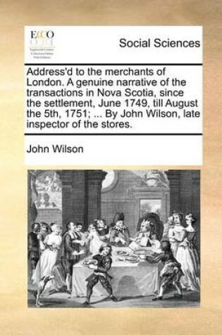 Cover of Address'd to the merchants of London. A genuine narrative of the transactions in Nova Scotia, since the settlement, June 1749, till August the 5th, 1751; ... By John Wilson, late inspector of the stores.