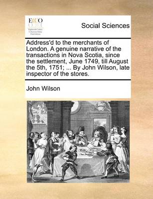 Book cover for Address'd to the merchants of London. A genuine narrative of the transactions in Nova Scotia, since the settlement, June 1749, till August the 5th, 1751; ... By John Wilson, late inspector of the stores.