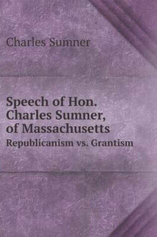 Cover of Speech of Hon. Charles Sumner, of Massachusetts Republicanism vs. Grantism